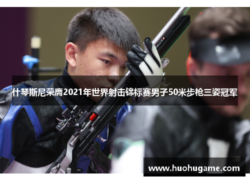 什琴斯尼荣膺2021年世界射击锦标赛男子50米步枪三姿冠军