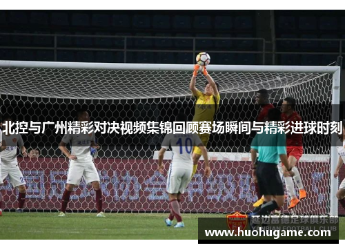 北控与广州精彩对决视频集锦回顾赛场瞬间与精彩进球时刻