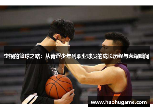 李根的篮球之路：从青涩少年到职业球员的成长历程与荣耀瞬间
