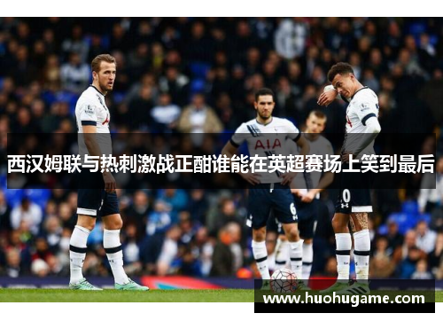 西汉姆联与热刺激战正酣谁能在英超赛场上笑到最后